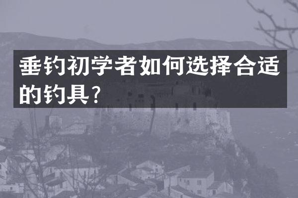 垂钓初学者如何选择合适的钓具？
