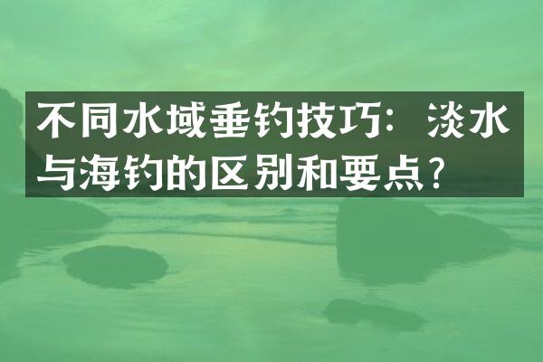 不同水域垂钓技巧：淡水与海钓的区别和要点？