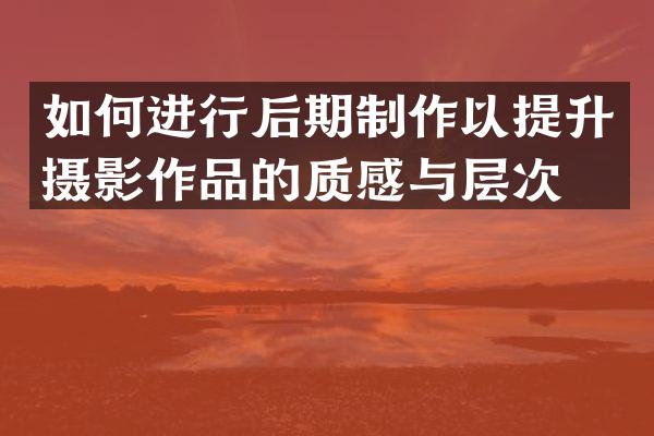 如何进行后期制作以提升摄影作品的质感与层次？