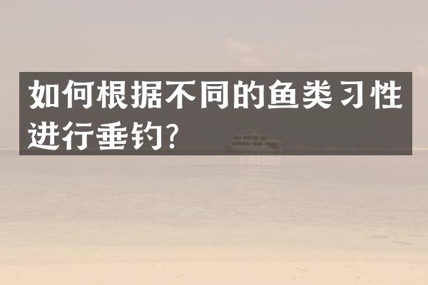 如何根据不同的鱼类习性进行垂钓？