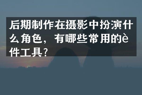 后期制作在摄影中扮演什么角色，有哪些常用的软件工具？