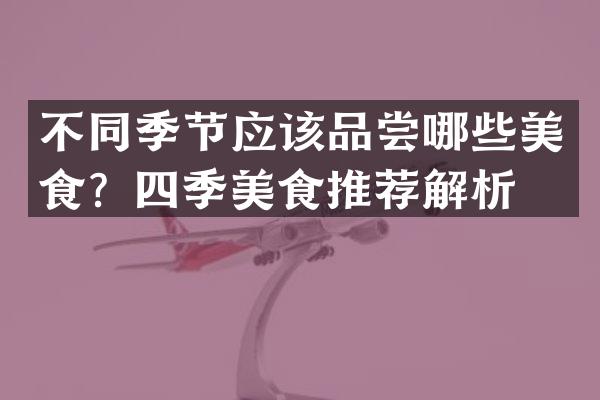 不同季节应该品尝哪些美食？四季美食推荐解析