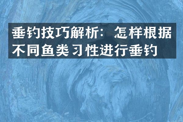 垂钓技巧解析：怎样根据不同鱼类习性进行垂钓？