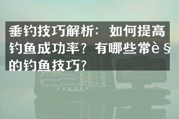 垂钓技巧解析：如何提高钓鱼成功率？有哪些常见的钓鱼技巧？