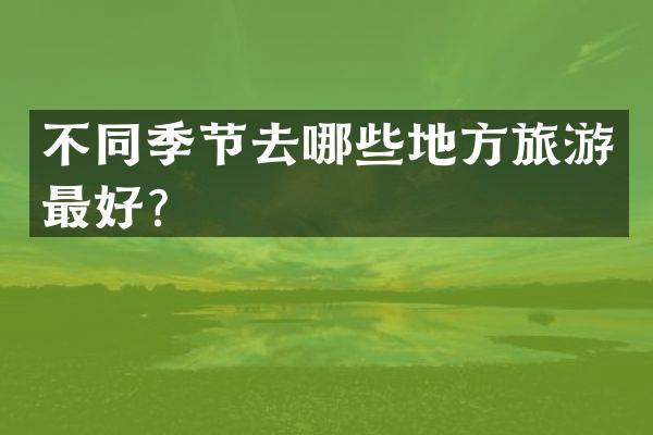 不同季节去哪些地方旅游最好？