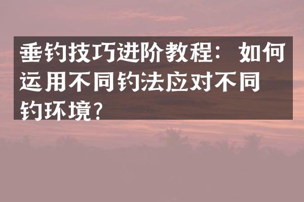 垂钓技巧进阶教程：如何运用不同钓法应对不同垂钓环境？