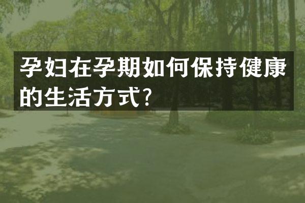 孕妇在孕期如何保持健康的生活方式？