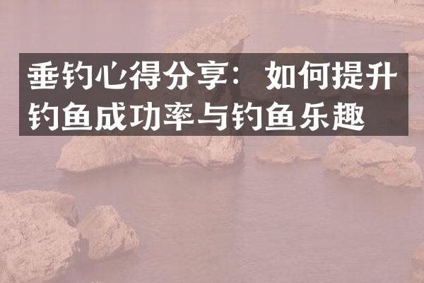 垂钓心得分享：如何提升钓鱼成功率与钓鱼乐趣？