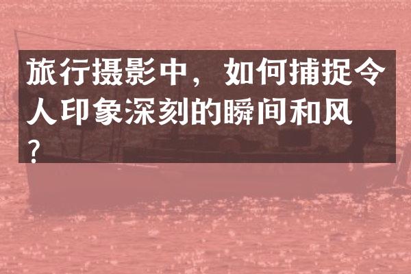 旅行摄影中，如何捕捉令人印象深刻的瞬间和风景？