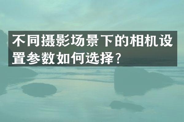 不同摄影场景下的相机设置参数如何选择？