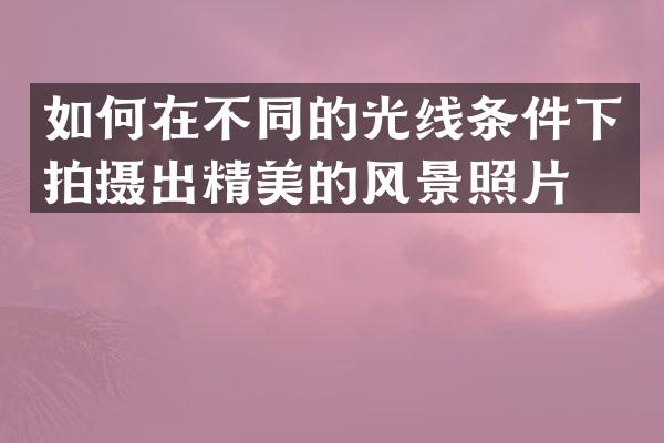 如何在不同的光线条件下拍摄出精美的风景照片？
