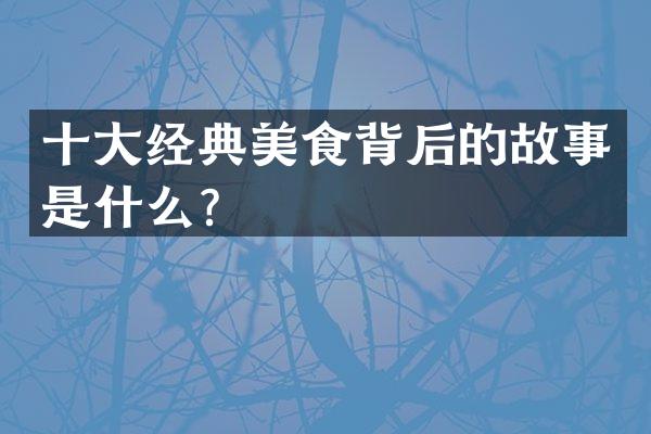 十大经典美食背后的故事是什么？