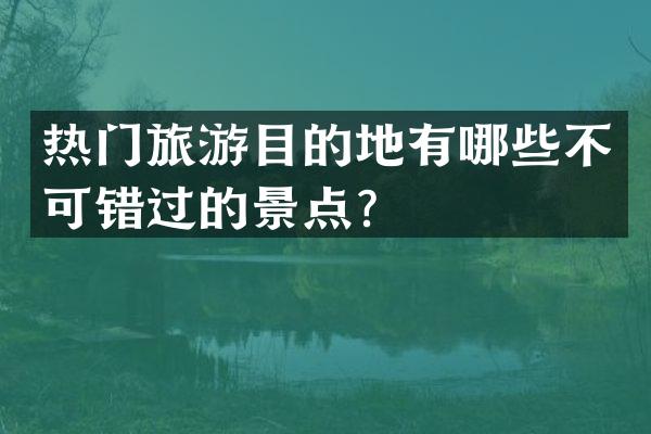 热门旅游目的地有哪些不可错过的景点？