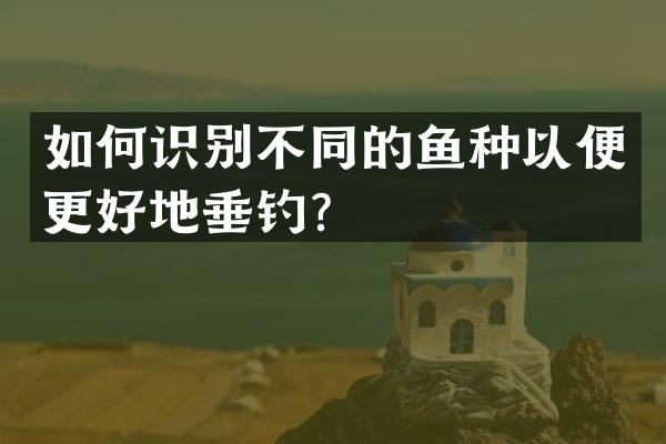 如何识别不同的鱼种以便更好地垂钓？