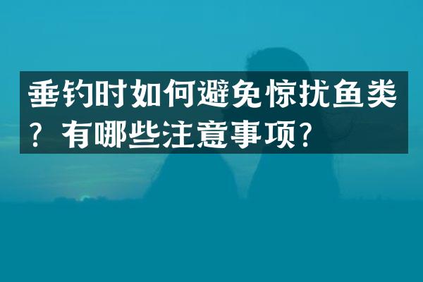 垂钓时如何避免惊扰鱼类？有哪些注意事项？