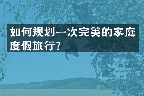 如何规划一次完美的家庭度假旅行？