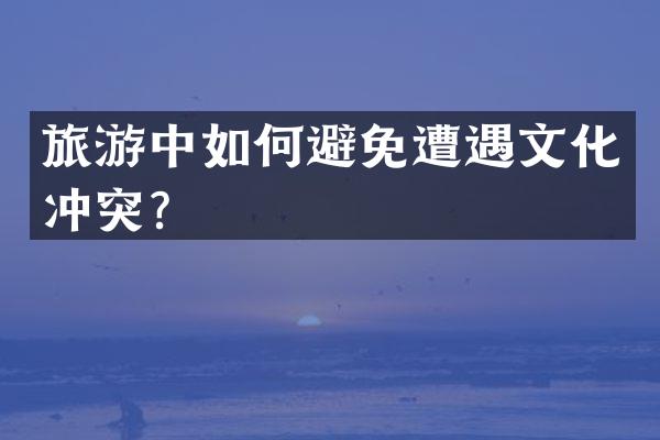 旅游中如何避免遭遇文化冲突？
