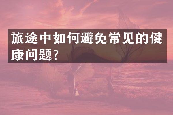 旅途中如何避免常见的健康问题？