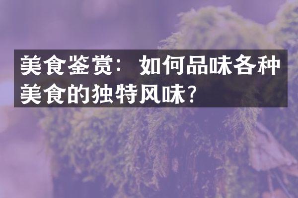 美食鉴赏：如何品味各种美食的独特风味？