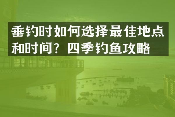 垂钓时如何选择最佳地点和时间？四季钓鱼攻略！