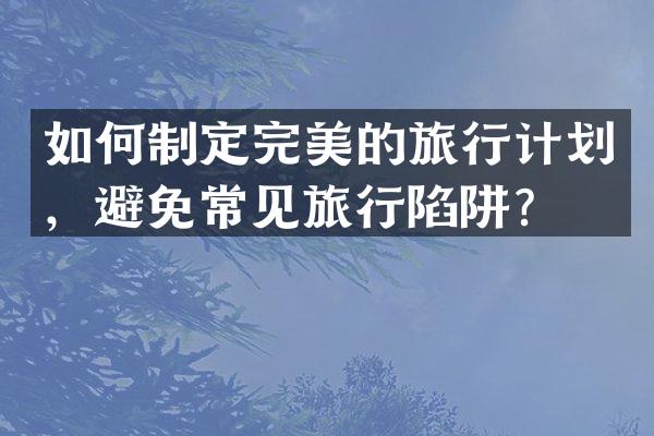 如何制定完美的旅行计划，避免常见旅行陷阱？