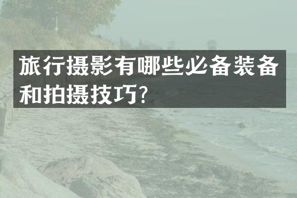 旅行摄影有哪些必备装备和拍摄技巧？