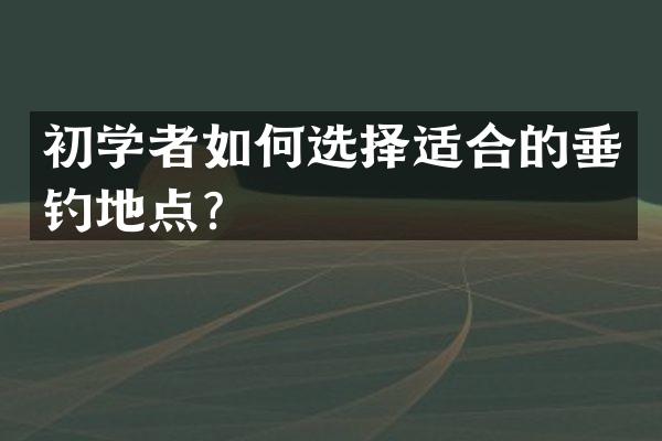初学者如何选择适合的垂钓地点？