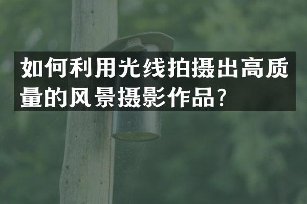 如何利用光线拍摄出高质量的风景摄影作品？