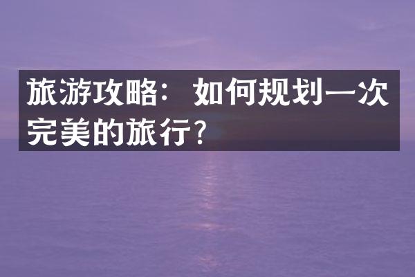 旅游攻略：如何规划一次完美的旅行？