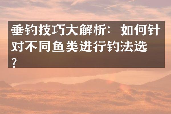 垂钓技巧大解析：如何针对不同鱼类进行钓法选择？