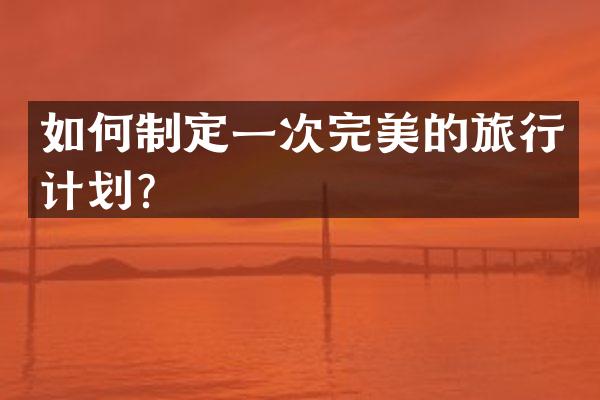 如何制定一次完美的旅行计划？