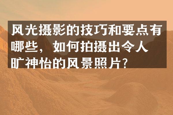 风光摄影的技巧和要点有哪些，如何拍摄出令人心旷神怡的风景照片？