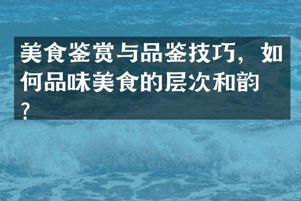 美食鉴赏与品鉴技巧，如何品味美食的层次和韵味？
