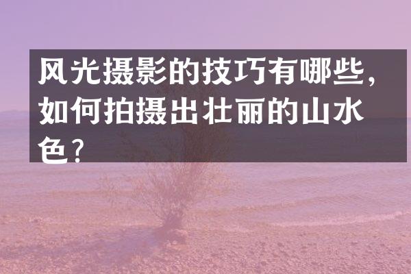 风光摄影的技巧有哪些，如何拍摄出壮丽的山水景色？