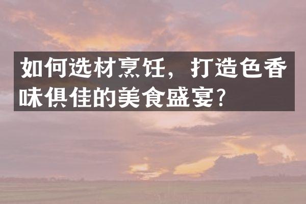 如何选材烹饪，打造色香味俱佳的美食盛宴？