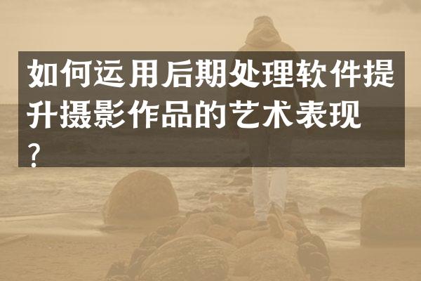 如何运用后期处理软件提升摄影作品的艺术表现力？