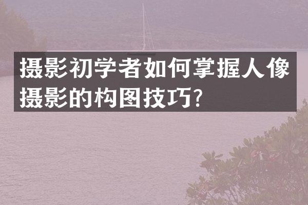 摄影初学者如何掌握人像摄影的构图技巧？