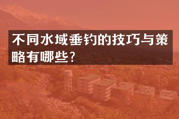 不同水域垂钓的技巧与策略有哪些？