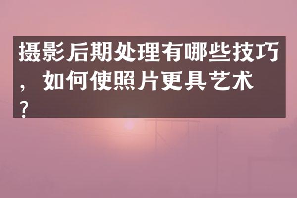 摄影后期处理有哪些技巧，如何使照片更具艺术感？