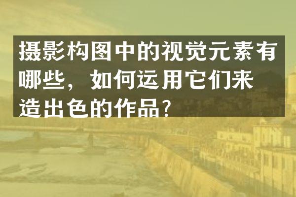 摄影构图中的视觉元素有哪些，如何运用它们来打造出色的作品？
