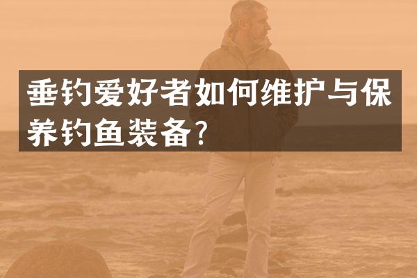 垂钓爱好者如何维护与保养钓鱼装备？