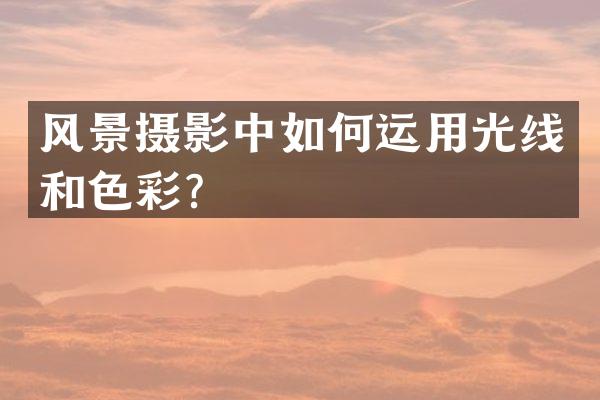 风景摄影中如何运用光线和色彩？