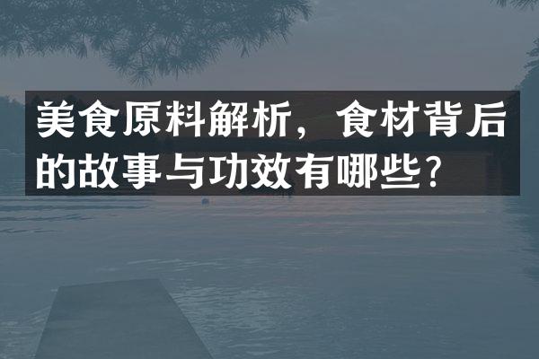 美食原料解析，食材背后的故事与功效有哪些？