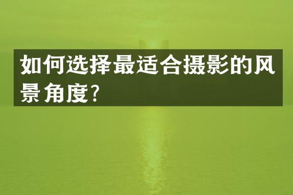如何选择最适合摄影的风景角度？