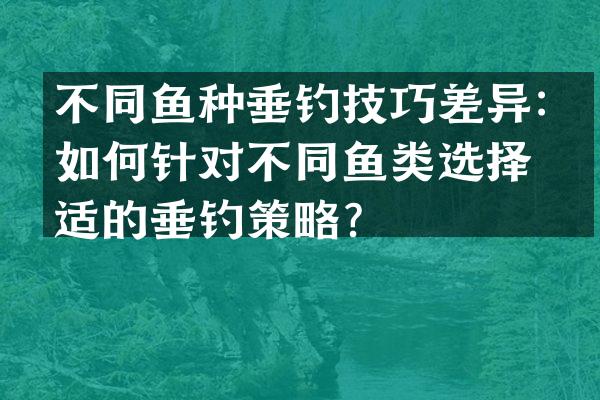 不同鱼种垂钓技巧差异：如何针对不同鱼类选择合适的垂钓策略？