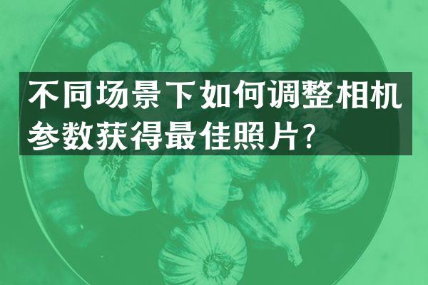 不同场景下如何调整相机参数获得最佳照片？