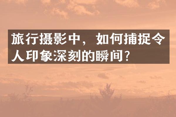 旅行摄影中，如何捕捉令人印象深刻的瞬间？