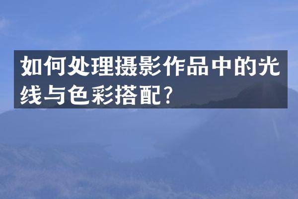 如何处理摄影作品中的光线与色彩搭配？