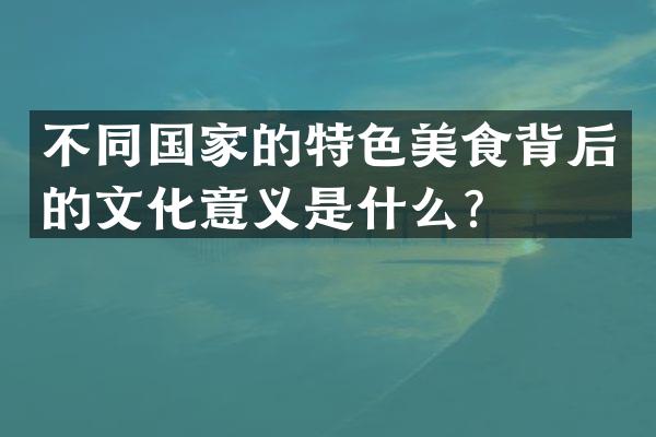 不同国家的特色美食背后的文化意义是什么？