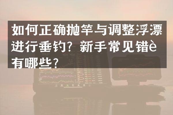 如何正确抛竿与调整浮漂进行垂钓？新手常见错误有哪些？